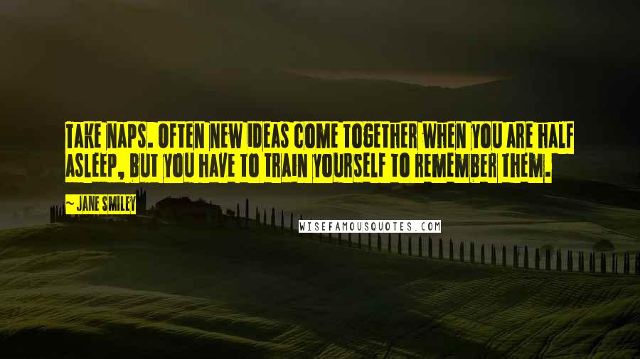 Jane Smiley Quotes: Take naps. Often new ideas come together when you are half asleep, but you have to train yourself to remember them.