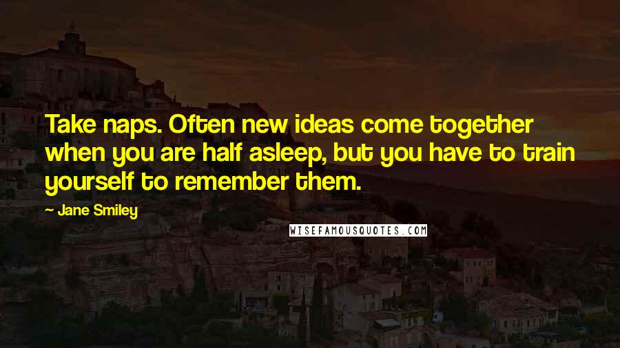 Jane Smiley Quotes: Take naps. Often new ideas come together when you are half asleep, but you have to train yourself to remember them.