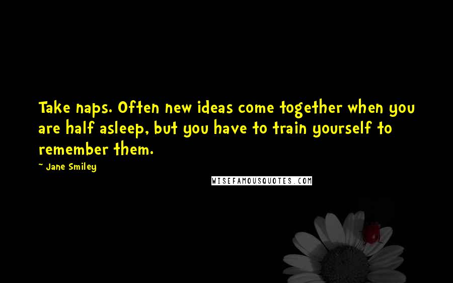 Jane Smiley Quotes: Take naps. Often new ideas come together when you are half asleep, but you have to train yourself to remember them.