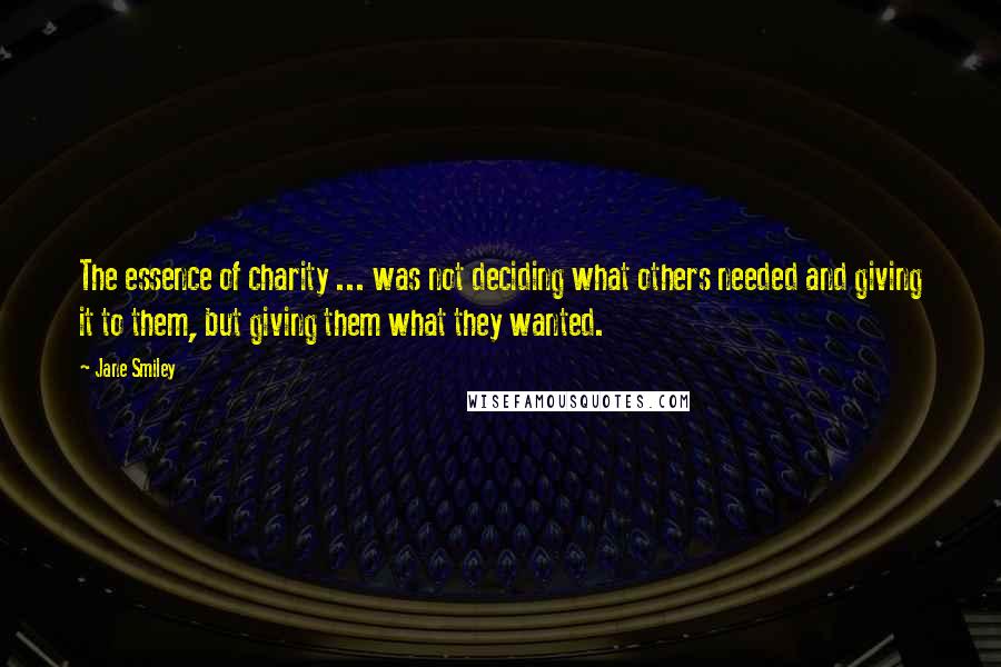 Jane Smiley Quotes: The essence of charity ... was not deciding what others needed and giving it to them, but giving them what they wanted.