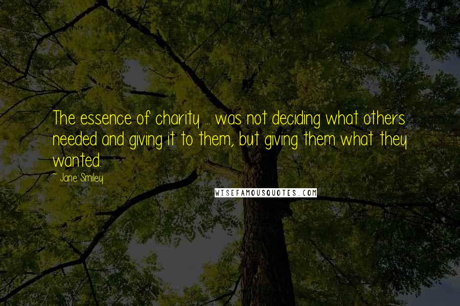 Jane Smiley Quotes: The essence of charity ... was not deciding what others needed and giving it to them, but giving them what they wanted.