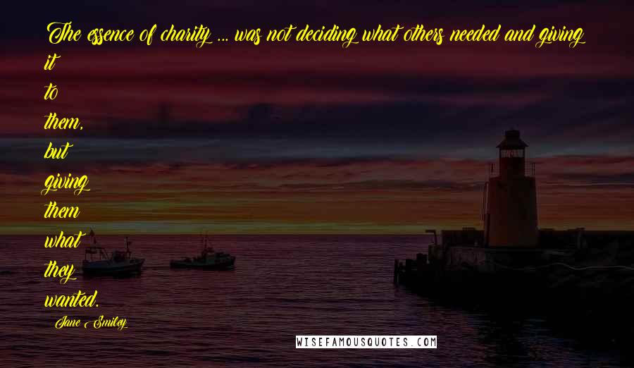 Jane Smiley Quotes: The essence of charity ... was not deciding what others needed and giving it to them, but giving them what they wanted.