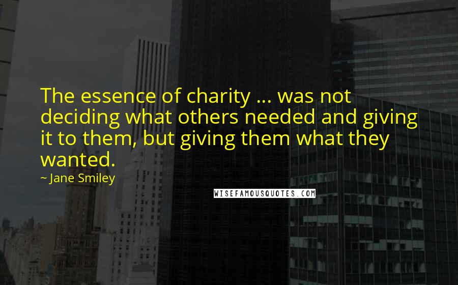 Jane Smiley Quotes: The essence of charity ... was not deciding what others needed and giving it to them, but giving them what they wanted.