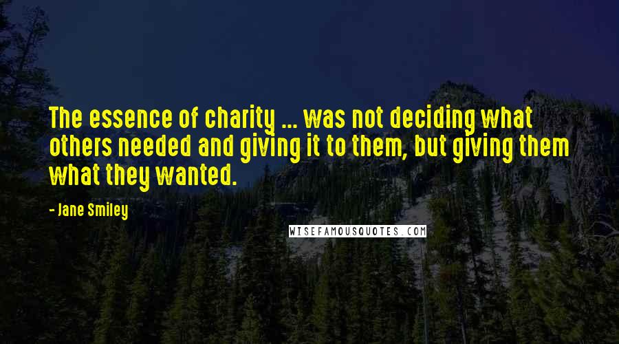 Jane Smiley Quotes: The essence of charity ... was not deciding what others needed and giving it to them, but giving them what they wanted.