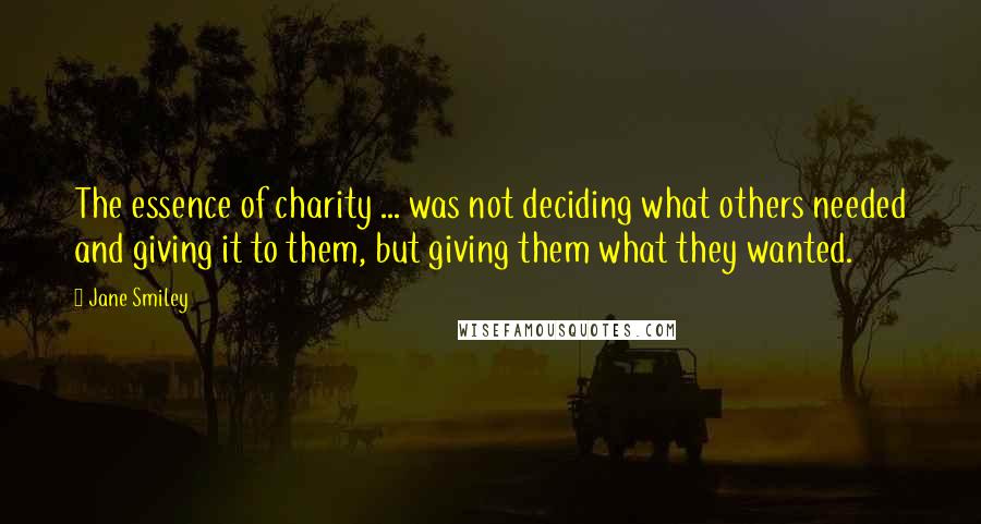 Jane Smiley Quotes: The essence of charity ... was not deciding what others needed and giving it to them, but giving them what they wanted.