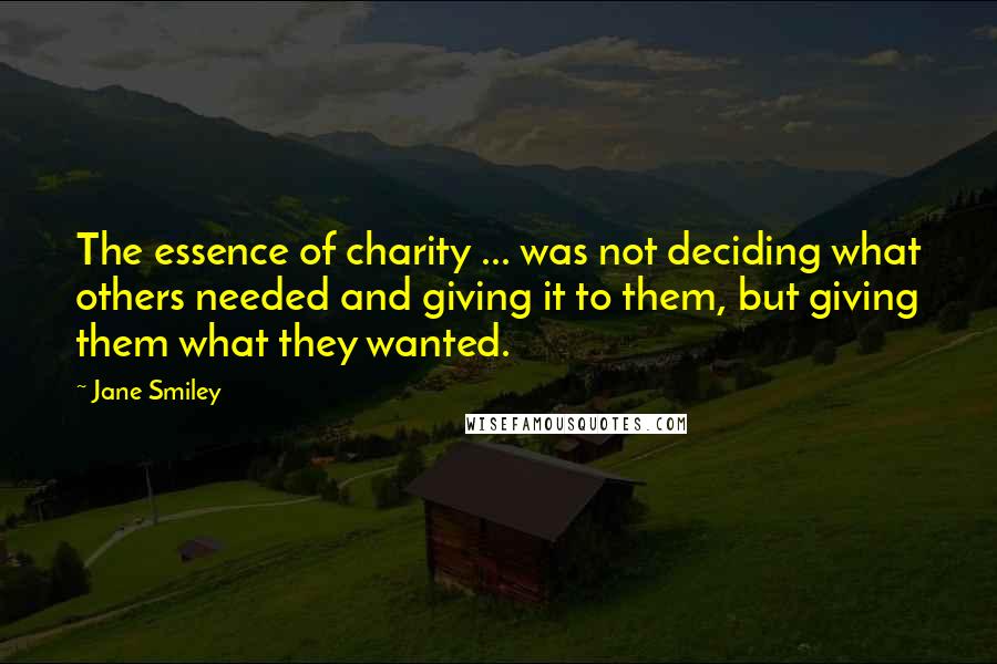 Jane Smiley Quotes: The essence of charity ... was not deciding what others needed and giving it to them, but giving them what they wanted.