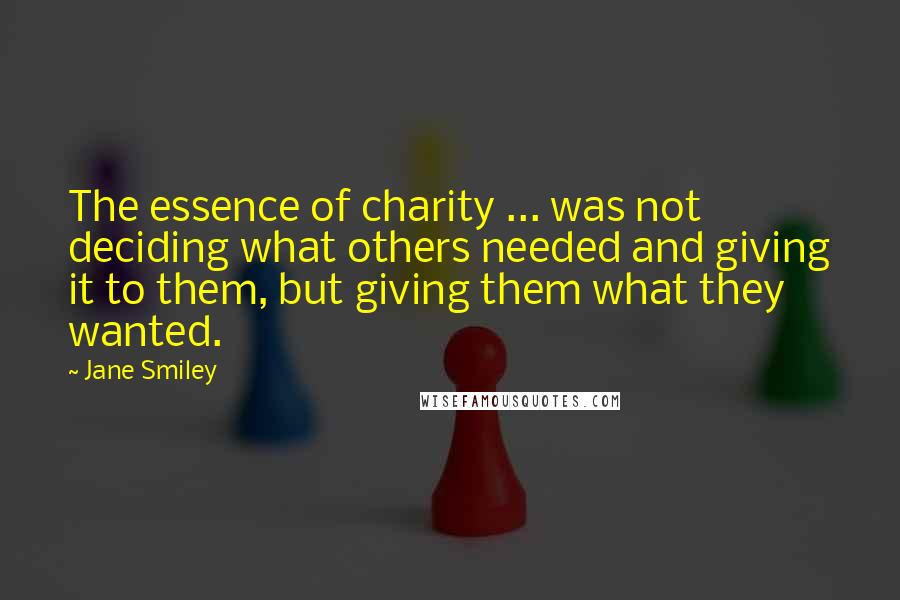 Jane Smiley Quotes: The essence of charity ... was not deciding what others needed and giving it to them, but giving them what they wanted.