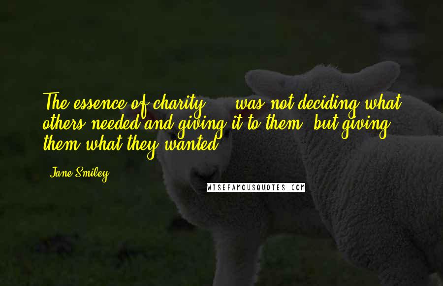 Jane Smiley Quotes: The essence of charity ... was not deciding what others needed and giving it to them, but giving them what they wanted.