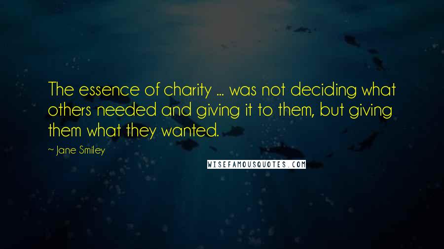 Jane Smiley Quotes: The essence of charity ... was not deciding what others needed and giving it to them, but giving them what they wanted.