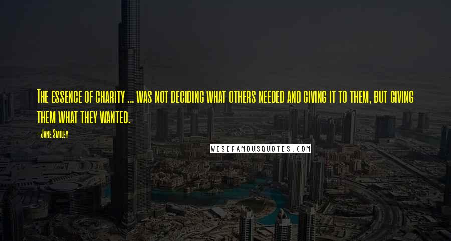 Jane Smiley Quotes: The essence of charity ... was not deciding what others needed and giving it to them, but giving them what they wanted.