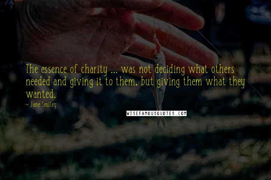 Jane Smiley Quotes: The essence of charity ... was not deciding what others needed and giving it to them, but giving them what they wanted.