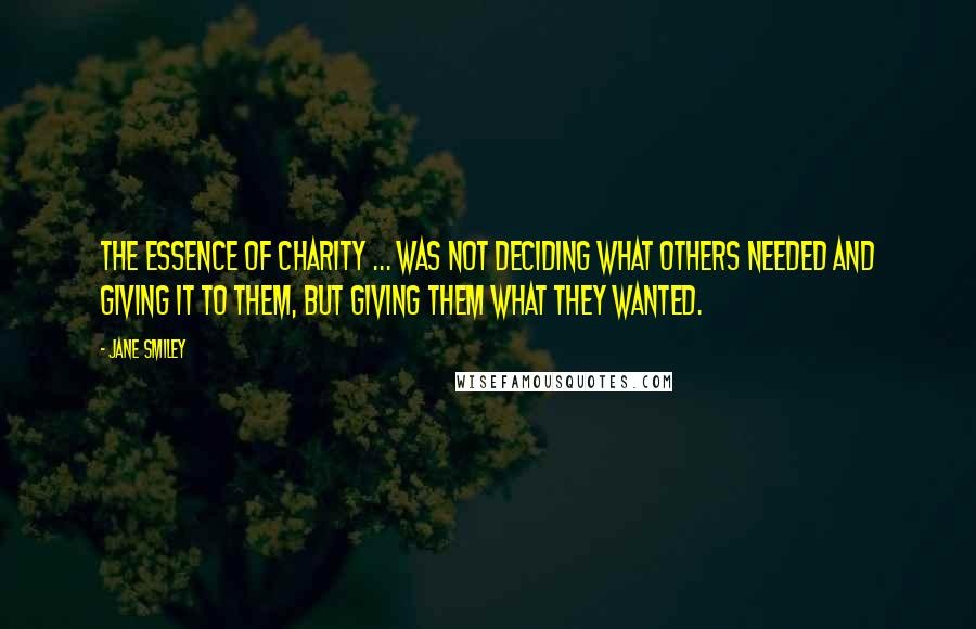 Jane Smiley Quotes: The essence of charity ... was not deciding what others needed and giving it to them, but giving them what they wanted.