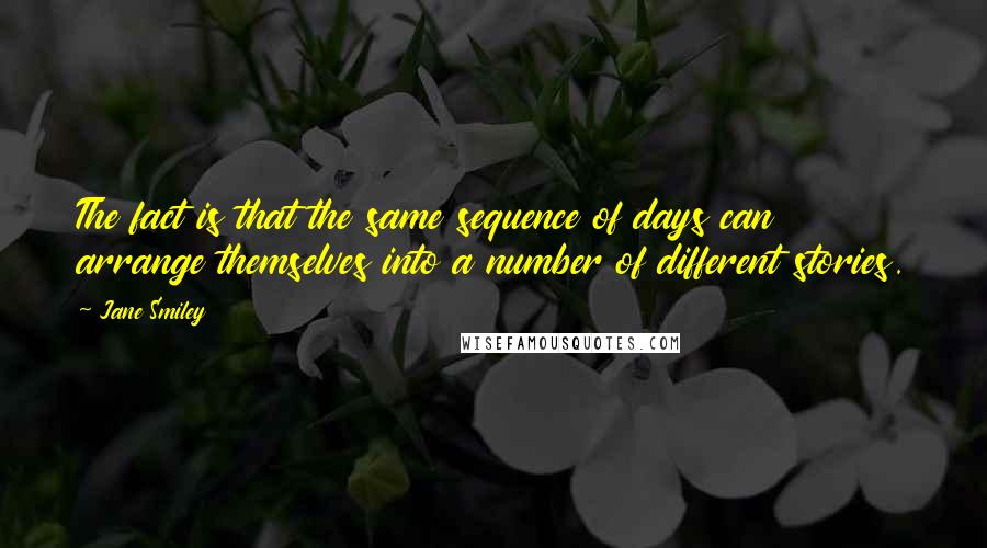 Jane Smiley Quotes: The fact is that the same sequence of days can arrange themselves into a number of different stories.