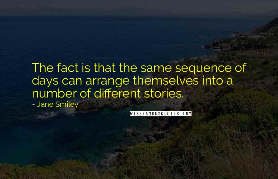 Jane Smiley Quotes: The fact is that the same sequence of days can arrange themselves into a number of different stories.