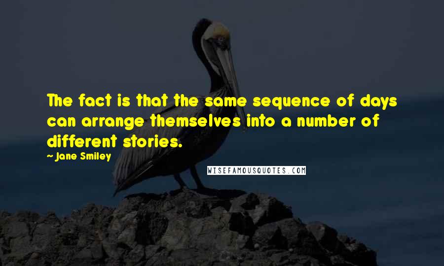 Jane Smiley Quotes: The fact is that the same sequence of days can arrange themselves into a number of different stories.