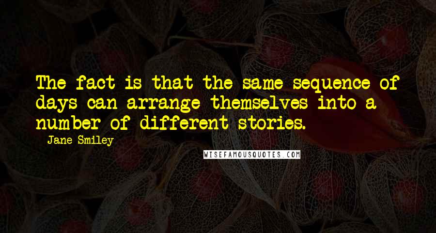 Jane Smiley Quotes: The fact is that the same sequence of days can arrange themselves into a number of different stories.