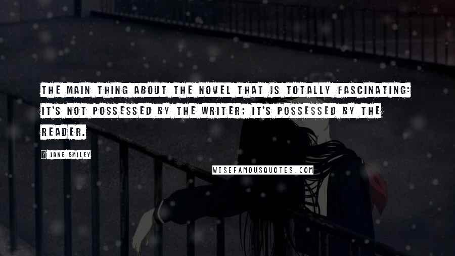 Jane Smiley Quotes: The main thing about the novel that is totally fascinating: It's not possessed by the writer; it's possessed by the reader.