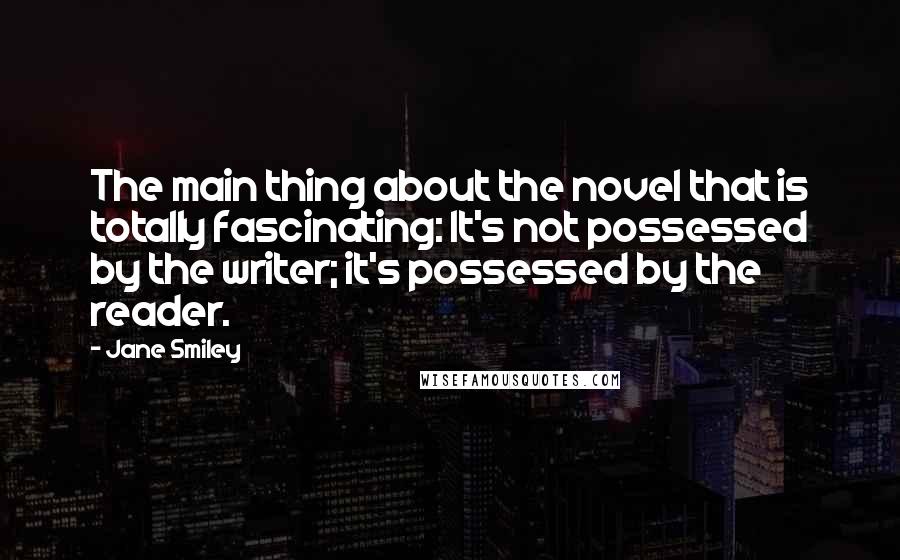 Jane Smiley Quotes: The main thing about the novel that is totally fascinating: It's not possessed by the writer; it's possessed by the reader.