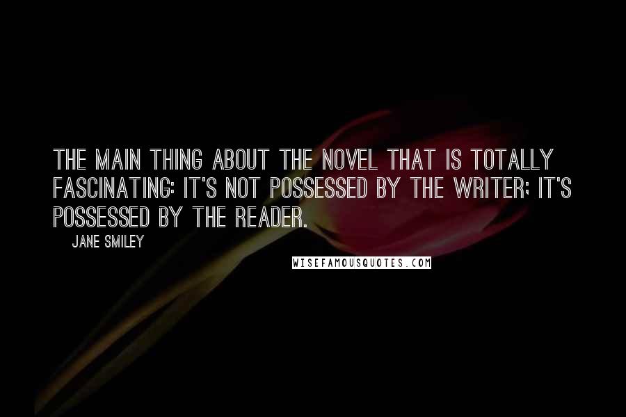 Jane Smiley Quotes: The main thing about the novel that is totally fascinating: It's not possessed by the writer; it's possessed by the reader.