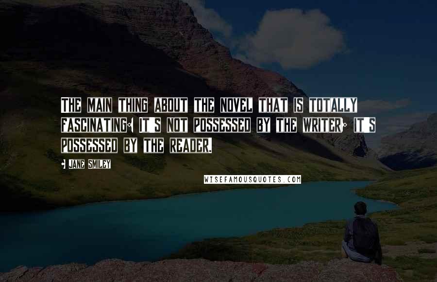 Jane Smiley Quotes: The main thing about the novel that is totally fascinating: It's not possessed by the writer; it's possessed by the reader.