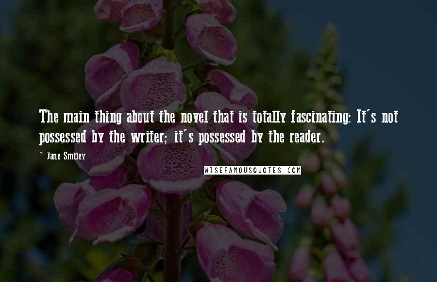 Jane Smiley Quotes: The main thing about the novel that is totally fascinating: It's not possessed by the writer; it's possessed by the reader.