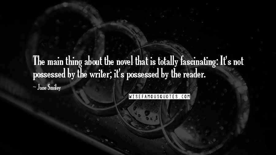 Jane Smiley Quotes: The main thing about the novel that is totally fascinating: It's not possessed by the writer; it's possessed by the reader.