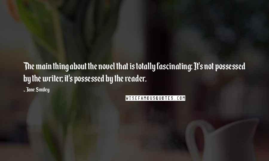 Jane Smiley Quotes: The main thing about the novel that is totally fascinating: It's not possessed by the writer; it's possessed by the reader.