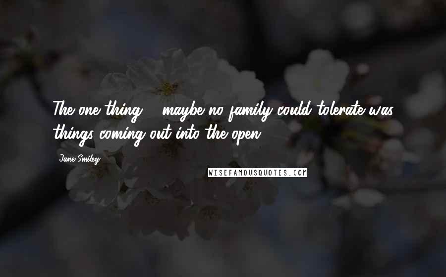 Jane Smiley Quotes: The one thing ... maybe no family could tolerate was things coming out into the open.