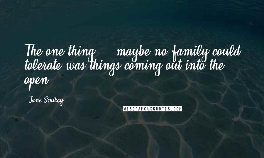 Jane Smiley Quotes: The one thing ... maybe no family could tolerate was things coming out into the open.