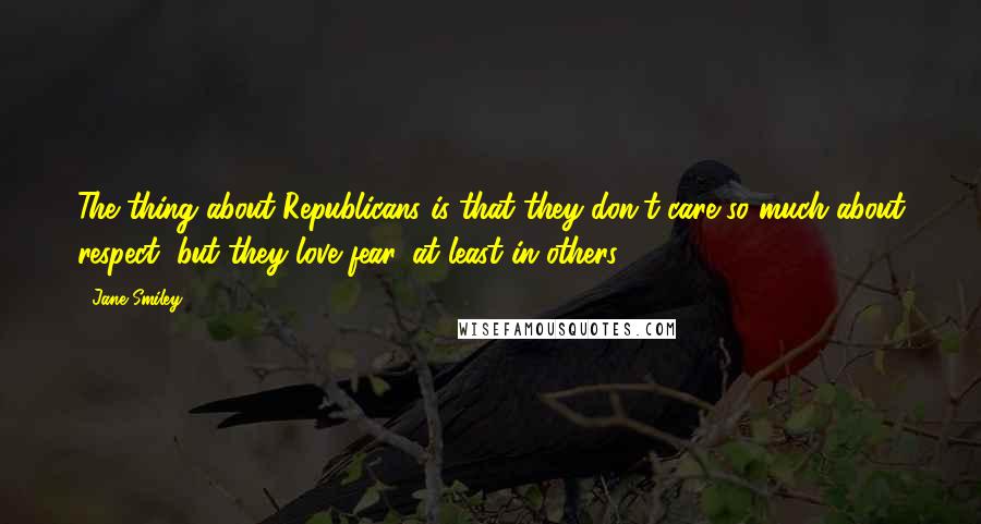 Jane Smiley Quotes: The thing about Republicans is that they don't care so much about respect, but they love fear, at least in others.