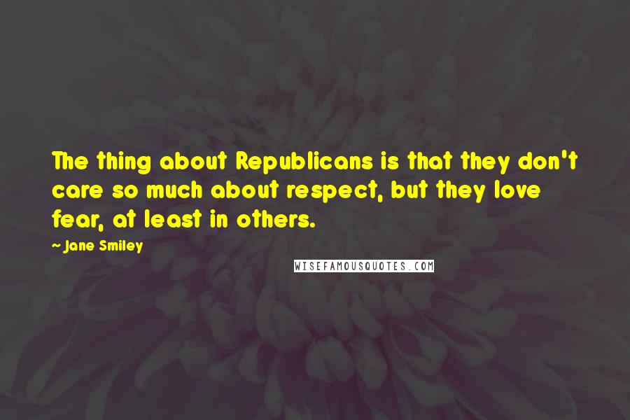 Jane Smiley Quotes: The thing about Republicans is that they don't care so much about respect, but they love fear, at least in others.