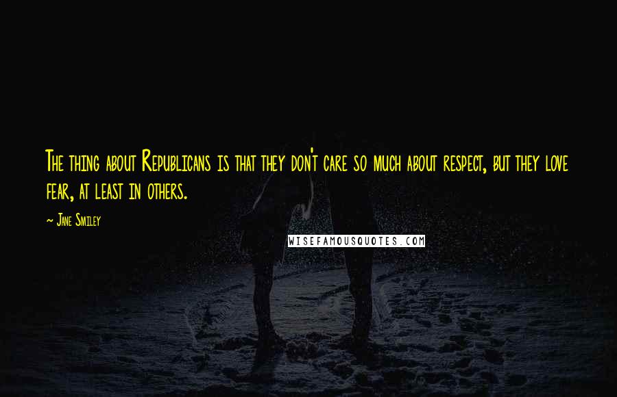 Jane Smiley Quotes: The thing about Republicans is that they don't care so much about respect, but they love fear, at least in others.