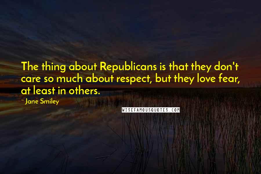 Jane Smiley Quotes: The thing about Republicans is that they don't care so much about respect, but they love fear, at least in others.