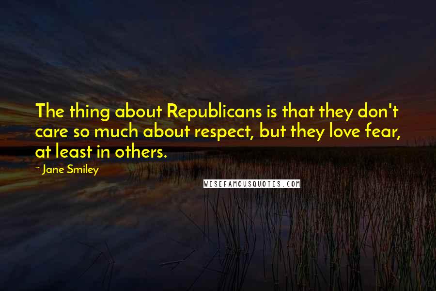 Jane Smiley Quotes: The thing about Republicans is that they don't care so much about respect, but they love fear, at least in others.