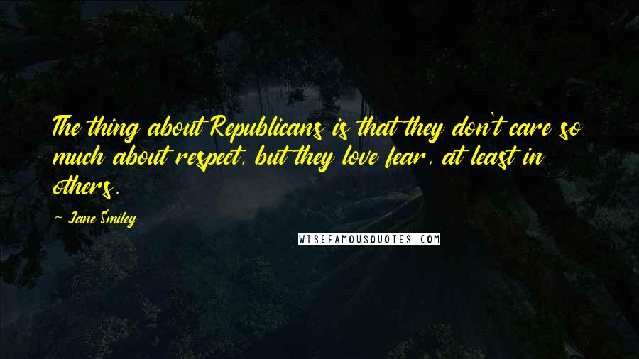 Jane Smiley Quotes: The thing about Republicans is that they don't care so much about respect, but they love fear, at least in others.