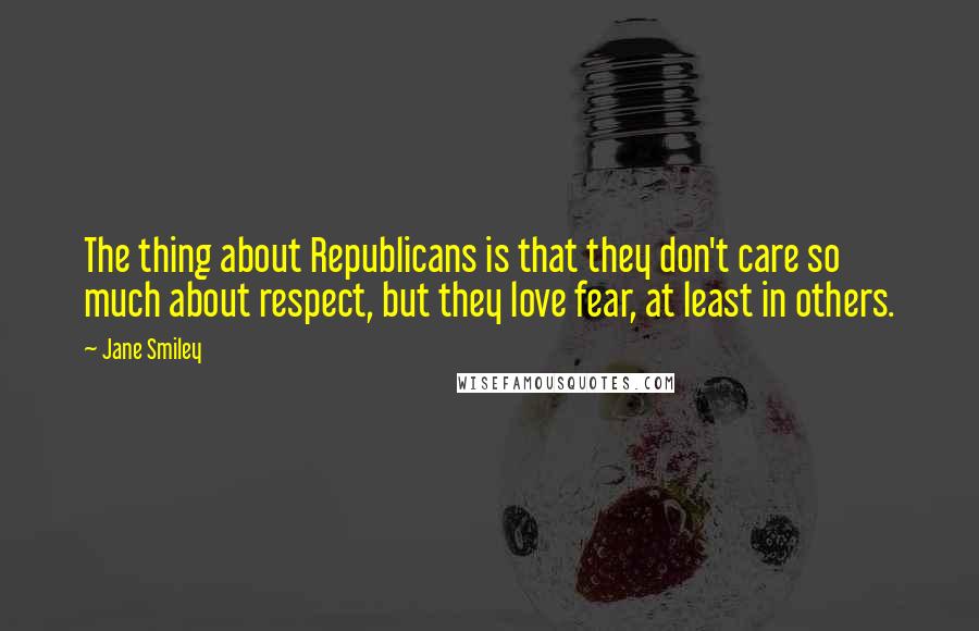 Jane Smiley Quotes: The thing about Republicans is that they don't care so much about respect, but they love fear, at least in others.