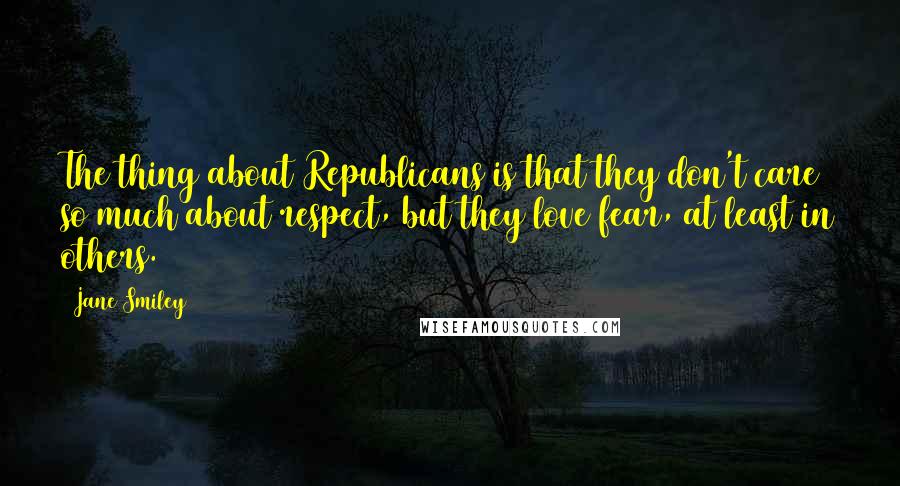 Jane Smiley Quotes: The thing about Republicans is that they don't care so much about respect, but they love fear, at least in others.