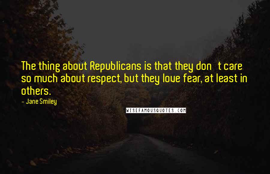 Jane Smiley Quotes: The thing about Republicans is that they don't care so much about respect, but they love fear, at least in others.