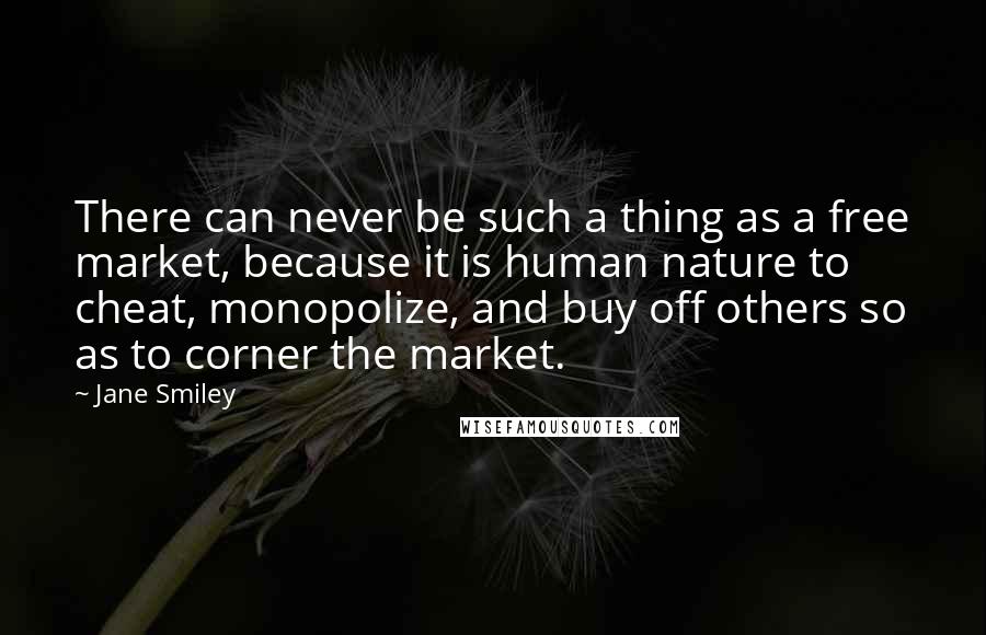 Jane Smiley Quotes: There can never be such a thing as a free market, because it is human nature to cheat, monopolize, and buy off others so as to corner the market.