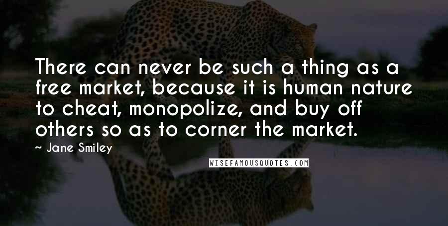 Jane Smiley Quotes: There can never be such a thing as a free market, because it is human nature to cheat, monopolize, and buy off others so as to corner the market.