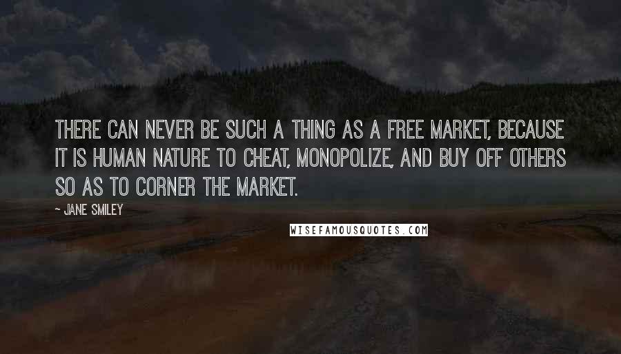 Jane Smiley Quotes: There can never be such a thing as a free market, because it is human nature to cheat, monopolize, and buy off others so as to corner the market.