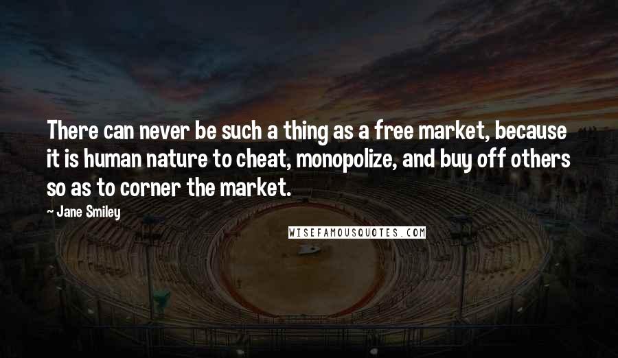 Jane Smiley Quotes: There can never be such a thing as a free market, because it is human nature to cheat, monopolize, and buy off others so as to corner the market.