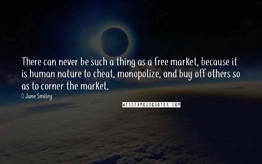 Jane Smiley Quotes: There can never be such a thing as a free market, because it is human nature to cheat, monopolize, and buy off others so as to corner the market.