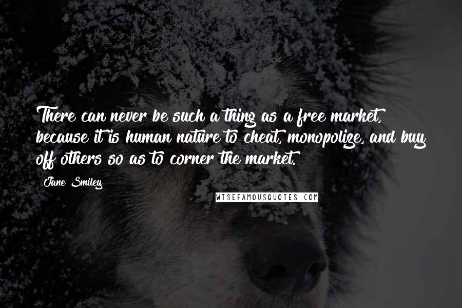 Jane Smiley Quotes: There can never be such a thing as a free market, because it is human nature to cheat, monopolize, and buy off others so as to corner the market.