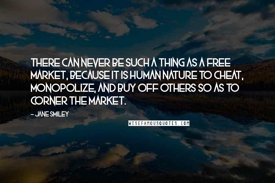 Jane Smiley Quotes: There can never be such a thing as a free market, because it is human nature to cheat, monopolize, and buy off others so as to corner the market.