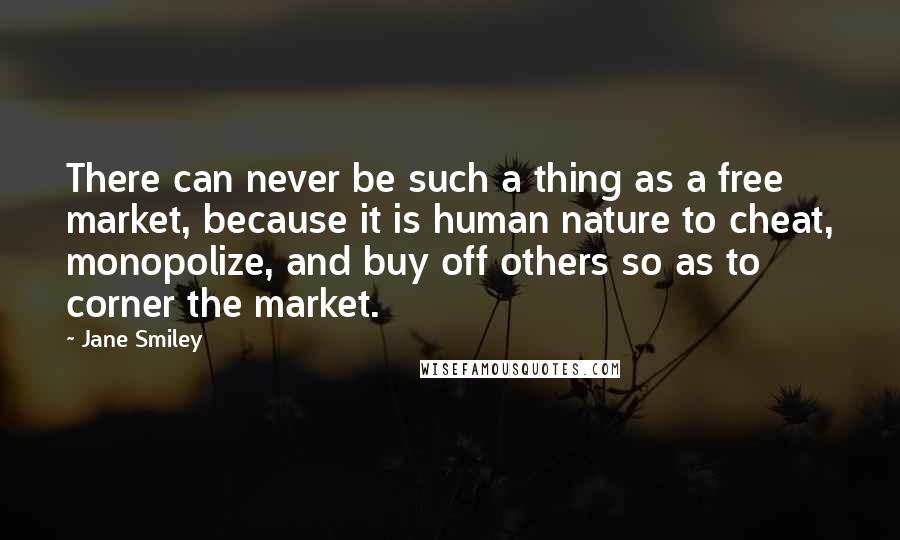 Jane Smiley Quotes: There can never be such a thing as a free market, because it is human nature to cheat, monopolize, and buy off others so as to corner the market.