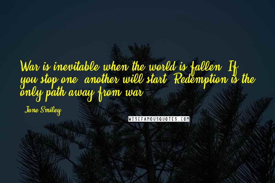 Jane Smiley Quotes: War is inevitable when the world is fallen. If you stop one, another will start. Redemption is the only path away from war.