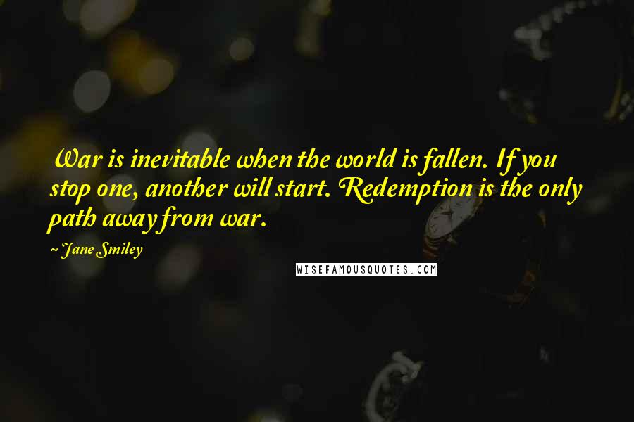 Jane Smiley Quotes: War is inevitable when the world is fallen. If you stop one, another will start. Redemption is the only path away from war.