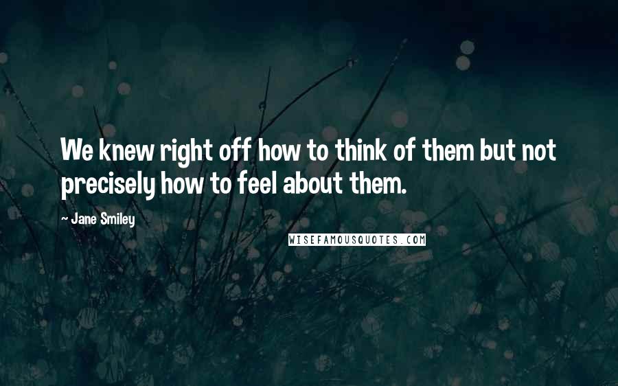 Jane Smiley Quotes: We knew right off how to think of them but not precisely how to feel about them.