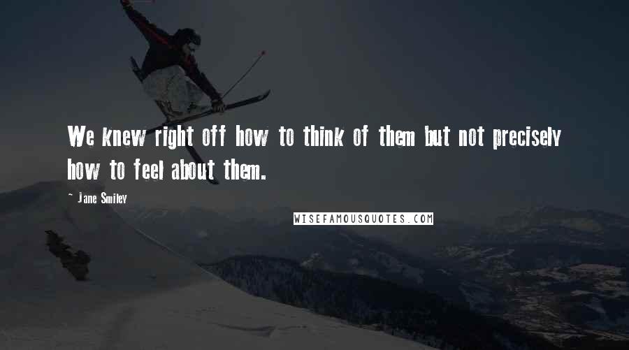 Jane Smiley Quotes: We knew right off how to think of them but not precisely how to feel about them.